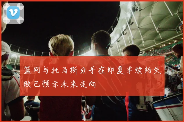 篮网与托马斯分手在即夏季续约失败已预示未来走向