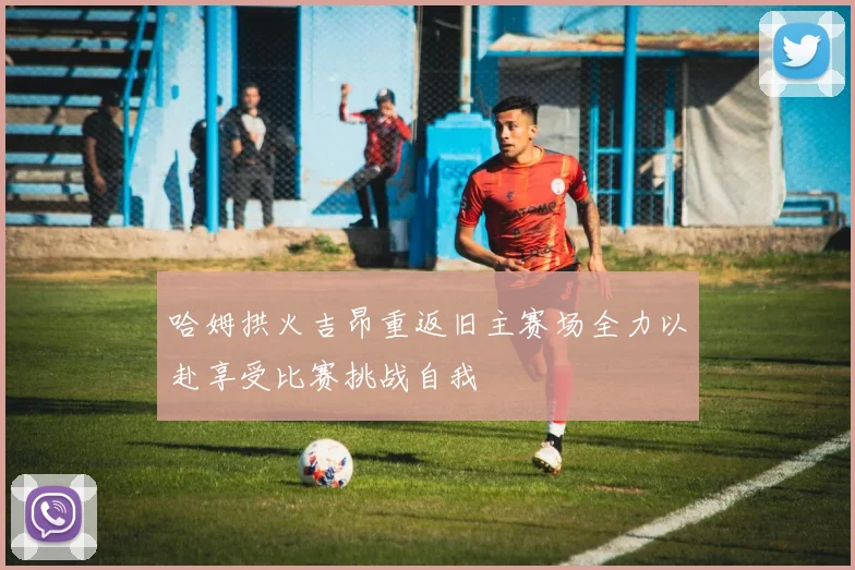 哈姆拱火吉昂重返旧主赛场全力以赴享受比赛挑战自我