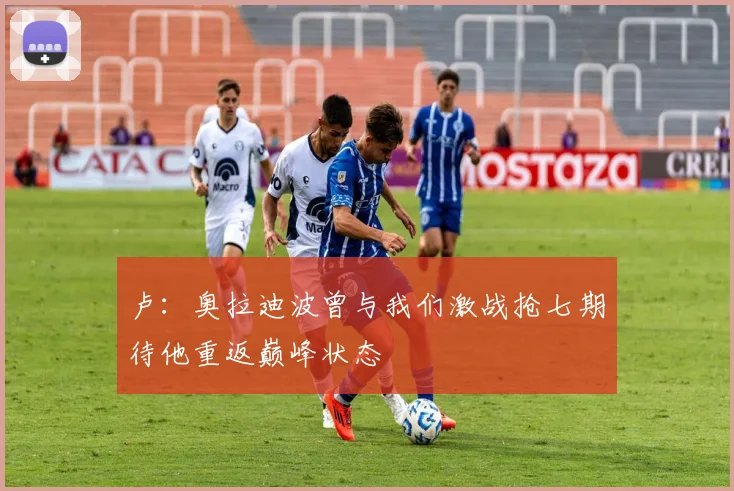 卢：奥拉迪波曾与我们激战抢七期待他重返巅峰状态