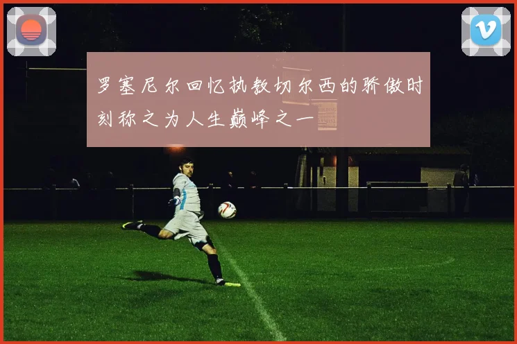 罗塞尼尔回忆执教切尔西的骄傲时刻称之为人生巅峰之一