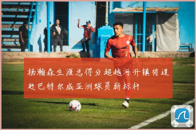 杨瀚森生涯总得分超越河升镇将追赶巴特尔成亚洲球员新标杆