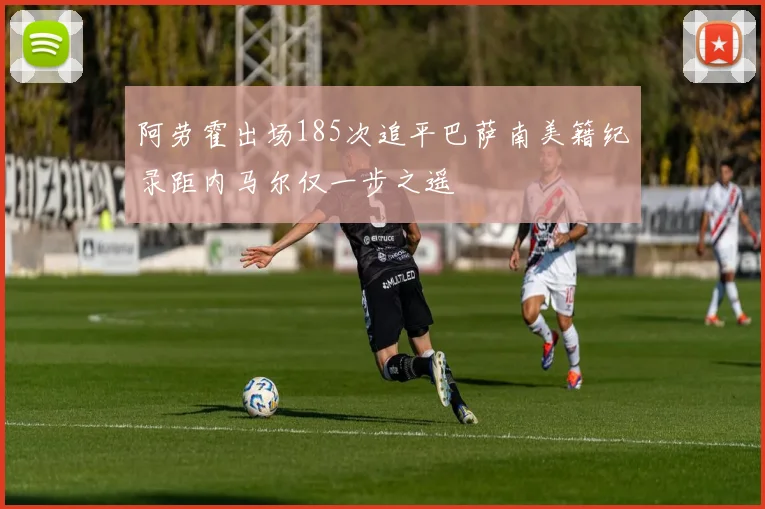 阿劳霍出场185次追平巴萨南美籍纪录距内马尔仅一步之遥