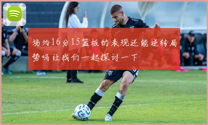 场均16分15篮板的表现还能逆转局势吗让我们一起探讨一下