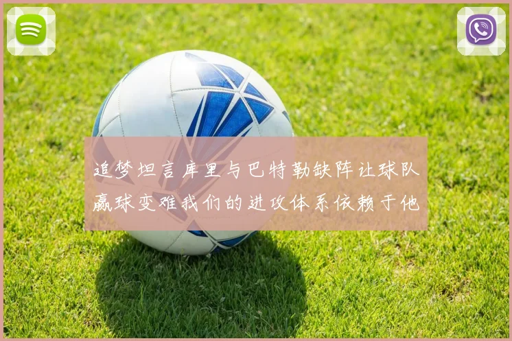 追梦坦言库里与巴特勒缺阵让球队赢球变难我们的进攻体系依赖于他们的发挥