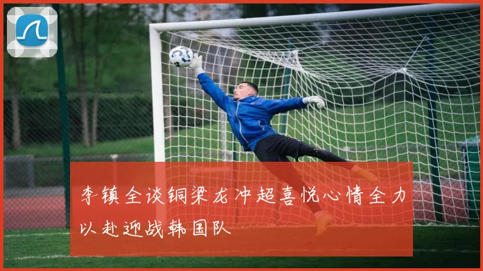李镇全谈铜梁龙冲超喜悦心情全力以赴迎战韩国队