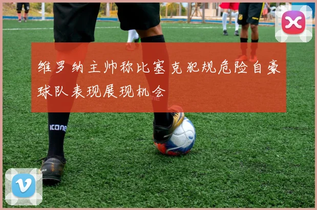 维罗纳主帅称比塞克犯规危险自豪球队表现展现机会
